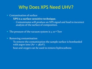 Why Does XPS Need UHV?
 Contamination of surface
    XPS is a surface sensitive technique.
         Contaminates will produce an XPS signal and lead to incorrect
          analysis of the surface of composition.

 The pressure of the vacuum system is < 10-9 Torr

 Removing contamination
    To remove the contamination the sample surface is bombarded
     with argon ions (Ar+ = 3KeV).
    heat and oxygen can be used to remove hydrocarbons
 