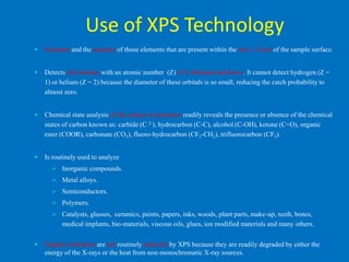 Use of XPS Technology
   Elements and the quantity of those elements that are present within the top 1-12 nm of the sample surface.


   Detects all elements with an atomic number (Z) of 3 (lithium) and above. It cannot detect hydrogen (Z =
    1) or helium (Z = 2) because the diameter of these orbitals is so small, reducing the catch probability to
    almost zero.


   Chemical state analysis of the surface of polymers readily reveals the presence or absence of the chemical
    states of carbon known as: carbide (C 2-), hydrocarbon (C-C), alcohol (C-OH), ketone (C=O), organic
    ester (COOR), carbonate (CO3), fluoro-hydrocarbon (CF2-CH2), trifluorocarbon (CF3).


   Is routinely used to analyze
       Inorganic compounds.
       Metal alloys.
       Semiconductors.
       Polymers.
       Catalysts, glasses, ceramics, paints, papers, inks, woods, plant parts, make-up, teeth, bones,
          medical implants, bio-materials, viscous oils, glues, ion modified materials and many others.


   Organic chemicals are not routinely analyzed by XPS because they are readily degraded by either the
    energy of the X-rays or the heat from non-monochromatic X-ray sources.
 