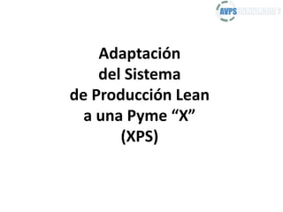 Adaptación
del Sistema
de Producción Lean
a una Pyme “X”
(XPS)
 