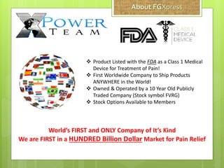  Product Listed with the FDA as a Class 1 Medical
Device for Treatment of Pain!
 First Worldwide Company to Ship Products
ANYWHERE in the World!
 Owned & Operated by a 10 Year Old Publicly
Traded Company (Stock symbol FVRG)
 Stock Options Available to Members
World’s FIRST and ONLY Company of It’s Kind
We are FIRST in a HUNDRED Billion Dollar Market for Pain Relief
 