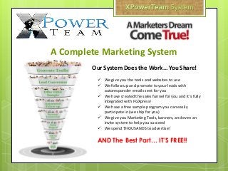  We give you the tools and websites to use
 We follow up and promote to your leads with
autoresponder emails sent for you
 We have created the sales funnel for you and it’s fully
integrated with FGXpress!
 We have a free sample program you can easily
participate in (we ship for you)
 We give you Marketing Tools, banners, and even an
invite system to help you succeed
 We spend THOUSANDS to advertise!
AND The Best Part… IT’S FREE!!
Our System Does the Work… You Share!
A Complete Marketing System
 