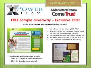  We take care of the Shipping FOR YOU!
 You can “pre-pay” for samples or let your leads
pay for them after requesting a sample
 Package includes letter with links and order info
 Includes a handout on how to use the product
 Plus, a 3 Pack of PowerStrips™ ($12 value)
FREE Sample Giveaway – Exclusive Offer
Shipping & Handling Cost Per Sample...
$3.95 for Samples in the United States
$6.95 for Samples International
Build Your ENTIRE BUSINESS with This System!
Actual Sample
 