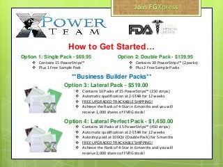 Option 1: Single Pack - $69.95
 Contains 15 PowerStrips™
 Plus 1 Free Sample Pack
How to Get Started…
Option 3: Lateral Pack - $519.00
 Contains 10 Packs of 15 PowerStrips™ (150 strips)
 Automatic qualification at 2-STAR for 12 weeks
 FREE UPGRADED TRACKABLE SHIPPING!
 Achieve the Rank of 4-Star in 6 months and you will
receive 1,000 shares of FVRG stock!
**Business Builder Packs**
Option 2: Double Pack - $139.95
 Contains 30 PowerStrips™ (2 packs)
 Plus 2 Free Sample Packs
Option 4: Lateral Perfect Pack - $1,450.00
 Contains 30 Packs of 15 PowerStrips™ (450 strips)
 Automatic qualification at 2-STAR for 12 weeks
 Autoship paid at 100QV (Double Pack) for 5 months
 FREE UPGRADED TRACKABLE SHIPPING!
 Achieve the Rank of 4-Star in 6 months and you will
receive 2,000 shares of FVRG stock!
 