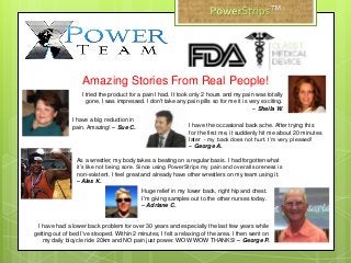 Amazing Stories From Real People!
I tried the product for a pain I had. It took only 2 hours and my pain was totally
gone, I was impressed. I don't take any pain pills so for me it is very exciting.
– Sheila W.
Huge relief in my lower back, right hip and chest.
I'm giving samples out to the other nurses today.
– Adriane C.
I have a big reduction in
pain. Amazing! – Sue C.
I have had a lower back problem for over 30 years and especially the last few years while
getting out of bed I've stooped. Within 2 minutes, I felt a relaxing of the area. I then went on
my daily bicycle ride 20km and NO pain just power. WOW WOW THANKS! – George P.
As a wrestler, my body takes a beating on a regular basis. I had forgotten what
it’s like not being sore. Since using PowerStrips my pain and overall soreness is
non-existent. I feel great and already have other wrestlers on my team using it.
– Alex K.
I have the occasional back ache. After trying this
for the first me, it suddenly hit me about 20 minutes
later - my back does not hurt. I’m very pleased!
– George A.
™
 