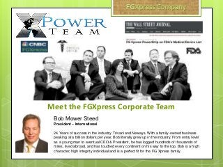 Bob Mower Steed
President – International
24 Years of success in the industry. Trivani and Neways. With a family-owned business
peaking at a billion dollars per year, Bob literally grew up in the industry. From entry level
as a young man to eventual CEO & President, he has logged hundreds of thousands of
miles, lived abroad, and has touched every continent on his way to the top. Bob is a high
character, high integrity individual and is a perfect fit for the FG Xpress family.
Meet the FGXpress Corporate Team
 