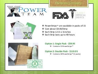  PowerStrips™ are available in packs of 15
 Cost about $4.00/Strip
 Each Strip is 4.5 x 6 inches
 Each Strip lasts up to 48 hours
Option 1: Single Pack - $59.95
 Contains 15 PowerStrips™
Option 2: Double Pack - $119.95
 Contains 30 PowerStrips™ (2 packs)
 