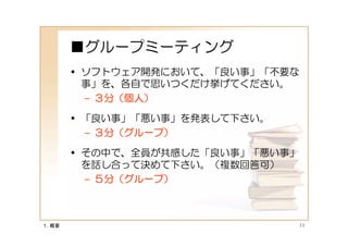 ■グループミーティング
       • ソフトウェア開発において、「良い事」「不要な
         事」を、各自で思いつくだけ挙げてください。
         – ３分（個人）

       • 「良い事」「悪い事」を発表して下さい。
         – ３分（グループ）

       • その中で、全員が共感した「良い事」「悪い事」
         を話し合って決めて下さい。（複数回答可）
         – ５分（グループ）



１．概要                              11
 