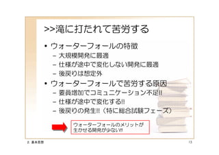 >>滝に打たれて苦労する
     • ウォーターフォールの特徴
          – 大規模開発に最適
          – 仕様が途中で変化しない開発に最適
          – 後戻りは想定外
     • ウォーターフォールで苦労する原因
          – 要員増加でコミュニケーション不足!!
          – 仕様が途中で変化する!!
          – 後戻りの発生!!（特に総合試験フェーズ）

             ウォーターフォールのメリットが
             生かせる開発が少ない!!

２．基本思想                             13
 
