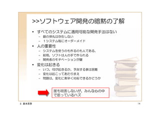 >>ソフトウェア開発の暗黙の了解
     • すべてのシステムに適用可能な開発手法はない
          – 銀の弾丸は存在しない
          – １システム毎にオーダーメイド
     • 人の重要性
          – システムを使うのも作るのも人である。
          – 結局、ソフトは人の手で作られる
          – 開発者のモチベーションが鍵
     • 変化は起きる
          – いつ、何が起きるか、予測する事は困難
          – 変化は起こってあたりまえ
          – 問題は、変化に素早く対応できるかどうか



               誰も明言しないが、みんな心の中
               で思っているハズ

２．基本思想                            14
 