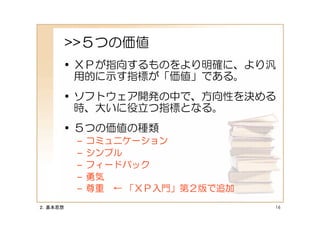 >>５つの価値
     • ＸＰが指向するものをより明確に、より汎
       用的に示す指標が「価値」である。
     • ソフトウェア開発の中で、方向性を決める
       時、大いに役立つ指標となる。
     • ５つの価値の種類
          –   コミュニケーション
          –   シンプル
          –   フィードバック
          –   勇気
          –   尊重 ← 「ＸＰ入門」第２版で追加
２．基本思想                            16
 