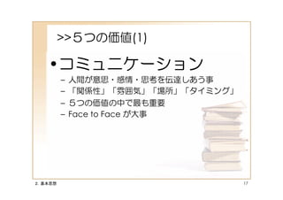 >>５つの価値(1)

   •コミュニケーション
         –   人間が意思・感情・思考を伝達しあう事
         –   「関係性」「雰囲気」「場所」「タイミング」
         –   ５つの価値の中で最も重要
         –   Face to Face が大事




２．基本思想                               17
 