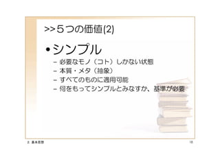 >>５つの価値(2)

         •シンプル
          –   必要なモノ（コト）しかない状態
          –   本質・メタ（抽象）
          –   すべてのものに適用可能
          –   何をもってシンプルとみなすか、基準が必要




２．基本思想                               18
 