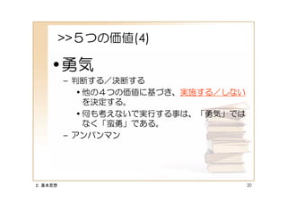 >>５つの価値(4)

    •勇気
         – 判断する／決断する
            • 他の４つの価値に基づき、実施する／しない
              を決定する。
            • 何も考えないで実行する事は、「勇気」では
              なく「蛮勇」である。
         – アンパンマン




２．基本思想                               20
 