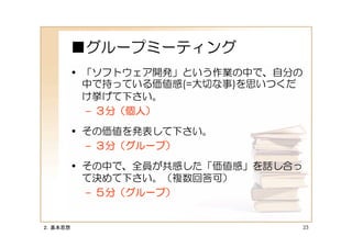 ■グループミーティング
         • 「ソフトウェア開発」という作業の中で、自分の
           中で持っている価値感(=大切な事)を思いつくだ
           け挙げて下さい。
           – ３分（個人）

         • その価値を発表して下さい。
           – ３分（グループ）

         • その中で、全員が共感した「価値感」を話し合っ
           て決めて下さい。（複数回答可）
           – ５分（グループ）


２．基本思想                               23
 