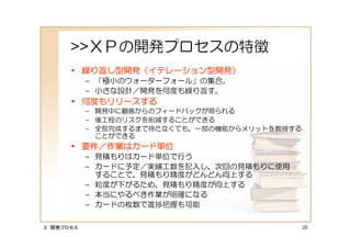 >>ＸＰの開発プロセスの特徴
      • 繰り返し型開発（イテレーション型開発）
           – 「極小のウォーターフォール」の集合。
           – 小さな設計／開発を何度も繰り返す。
      • 何度もリリースする
           – 開発中に顧客からのフィードバックが得られる
           – 後工程のリスクを削減することができる
           – 全部完成するまで待たなくても、一部の機能からメリットを教授する
             ことができる
      • 要件／作業はカード単位
           – 見積もりはカード単位で行う
           – カードに予定／実績工数を記入し、次回の見積もりに使用
             することで、見積もり精度がどんどん向上する
           – 粒度が下がるため、見積もり精度が向上する
           – 本当にやるべき作業が明確になる
           – カードの枚数で進捗把握も可能

３．開発プロセス                                       28
 