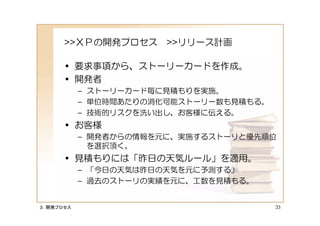 >>ＸＰの開発プロセス >>リリース計画

      • 要求事項から、ストーリーカードを作成。
      • 開発者
           – ストーリーカード毎に見積もりを実施。
           – 単位時間あたりの消化可能ストーリー数も見積もる。
           – 技術的リスクを洗い出し、お客様に伝える。
      • お客様
           – 開発者からの情報を元に、実施するストーリと優先順位
             を選択頂く。
      • 見積もりには「昨日の天気ルール」を適用。
           – 「今日の天気は昨日の天気を元に予測する」
           – 過去のストーリの実績を元に、工数を見積もる。


３．開発プロセス                                33
 