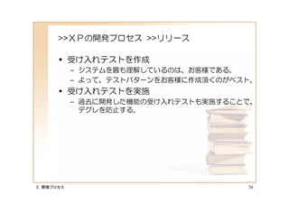 >>ＸＰの開発プロセス >>リリース

      • 受け入れテストを作成
           – システムを最も理解しているのは、お客様である。
           – よって、テストパターンをお客様に作成頂くのがベスト。
      • 受け入れテストを実施
           – 過去に開発した機能の受け入れテストも実施することで、
             デグレを防止する。




３．開発プロセス                             36
 