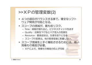 >>ＸＰの管理変数(2)
      • ４つの項目がバランスする事で、健全なソフト
        ウェア開発が可能となる。
      • スコープの増減が、最も低リスク。
           –   Time：納期が遅れると、ビジネスチャンスを逃す
           –   Quality：品質を下げるとバグ混入の危険性
           –   Resource：要員追加は、生産性低下となる
           –   スコープの変更は、他の管理変数に影響しない。
      • スコープ増減を上手く機能させるためには、高い
        見積もり精度が必要。
           – ＸＰにより、見積もり精度の向上が可能



３．開発プロセス                                  38
 