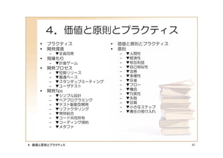 ４．価値と原則とプラクティス
    •   プラクティス              •   価値と原則とプラクティス
    •   開発環境                •   原則
        –   ▼全員同席               –   ▼人間性
    •   見積もり                    –   ▼経済性
        –   ▼計画ゲーム              –   ▼相互利益
    •   開発プロセス                  –   ▼自己相似性
        –   ▼短期リリース             –   ▼改善
        –   ▼最適ペース              –   ▼多様性
        –   ▼スタンダップミーティング       –   ▼反省
        –   ▼ユーザテスト             –   ▼フロー
    •   開発Tips                  –   ▼機会
                                –   ▼冗長性
        –   ▼シンプル設計
                                –   ▼失敗
        –   ▼ペアプログラミング
                                –   ▼品質
        –   ▼テスト駆動型開発
                                –   ▼小さなステップ
        –   ▼リファクタリング
                                –   ▼責任の受け入れ
        –   ▼常時結合
        –   ▼コード共同所有
        –   ▼コーディング規約
        –   ▼メタファ



４．価値と原則とプラクティス                                 41
 