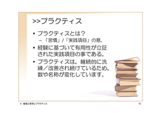 >>プラクティス
      • プラクティスとは？
         – 「習慣」/「実践項目」の意。
      • 経験に基づいて有用性が立証
        された実践項目の事である。
      • プラクティスは、継続的に洗
        練／改善され続けているため、
        数や名称が変化しています。




４．価値と原則とプラクティス              42
 
