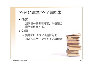 >>開発環境 >>全員同席
      • 内容
         – お客様～開発者まで、全員同じ
           場所で作業する。
      • 効果
         – 質問のレスポンス速度向上
         – コミュニケーション不足の解消




４．価値と原則とプラクティス              44
 