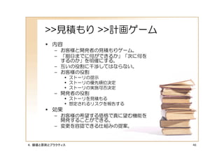 >>見積もり >>計画ゲーム
      • 内容
         – お客様と開発者の見積もりゲーム。
         – 「期日までに何ができるか」「次に何を
           するのか」を明確にする。
         – 互いの役割に干渉してはならない。
         – お客様の役割
             • ストーリの提示
             • ストーリの優先順位決定
             • ストーリの実施可否決定
         – 開発者の役割
             • ストーリを見積もる
             • 想定されるリスクを報告する
      • 効果
         – お客様の希望する価格で真に望む機能を
           開発することができる。
         – 変更を容認できる仕組みの提案。


４．価値と原則とプラクティス                  46
 