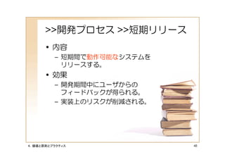 >>開発プロセス >>短期リリース
      • 内容
         – 短期間で動作可能なシステムを
           リリースする。
      • 効果
         – 開発期間中にユーザからの
           フィードバックが得られる。
         – 実装上のリスクが削減される。




４．価値と原則とプラクティス              48
 
