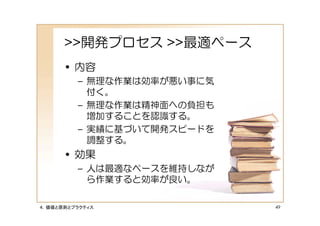 >>開発プロセス >>最適ペース
      • 内容
         – 無理な作業は効率が悪い事に気
           付く。
         – 無理な作業は精神面への負担も
           増加することを認識する。
         – 実績に基づいて開発スピードを
           調整する。
      • 効果
         – 人は最適なペースを維持しなが
           ら作業すると効率が良い。

４．価値と原則とプラクティス              49
 