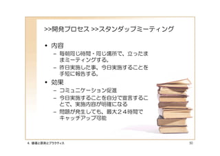 >>開発プロセス >>スタンダップミーティング

      • 内容
         – 毎朝同じ時間・同じ場所で、立ったま
           まミーティングする。
         – 昨日実施した事、今日実施することを
           手短に報告する。
      • 効果
         – コミュニケーション促進
         – 今日実施することを自分で宣言するこ
           とで、実施内容が明確になる
         – 問題が発生しても、最大２４時間で
           キャッチアップ可能



４．価値と原則とプラクティス                  50
 