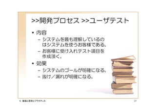 >>開発プロセス >>ユーザテスト
      • 内容
         – システムを最も理解しているの
           はシステムを使うお客様である。
         – お客様に受け入れテスト項目を
           作成頂く。
      • 効果
         – システムのゴールが明確になる。
         – 抜け／漏れが明確になる。




４．価値と原則とプラクティス               51
 