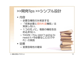 >>開発Tips >>シンプル設計
      • 内容
         – 必要な機能のみ実装する
         – 「将来必要と思われる機能」は
           実装しない。
         – １つのモノに、複数の機能を詰
           め込まない。
         – YAGNI（You aren’t going to
           need it.=今必要なことだけや
           れ）の実践
      • 効果
         – 変更容易性の確保

４．価値と原則とプラクティス                         53
 