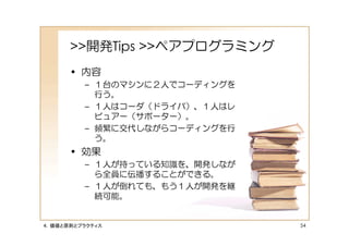 >>開発Tips >>ペアプログラミング
      • 内容
         – １台のマシンに２人でコーディングを
           行う。
         – １人はコーダ（ドライバ）、１人はレ
           ビュアー（サポーター）。
         – 頻繁に交代しながらコーディングを行
           う。
      • 効果
         – １人が持っている知識を、開発しなが
           ら全員に伝播することができる。
         – １人が倒れても、もう１人が開発を継
           続可能。


４．価値と原則とプラクティス                 54
 