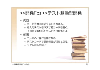 >>開発Tips >>テスト駆動型開発
      • 内容
         – コードを書く前にテストを考える。
         – 考えたテストをパスするコードを書く。
         – （可能であれば）テストを自動化する
      • 効果
         – コードの仕様が明確になる
         – テストコードで品質保証が可能となる。
         – デグレ混入の抑止




４．価値と原則とプラクティス                  55
 