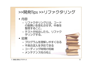 >>開発Tips >>リファクタリング
      • 内容
         – リファクタリングとは、コード
           の振舞いを変化させず、中身を
           整理すること。
         – テストが成功したら、リファク
           タリングする。
      • 効果
         –   プログラムを理解しやすくなる
         –   不具合混入を予防できる
         –   コーディング時間の短縮
         –   メンテナンス性の向上

４．価値と原則とプラクティス                56
 