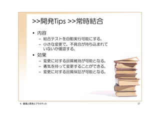 >>開発Tips >>常時結合
      • 内容
         – 結合テストを自動実行可能にする。
         – 小さな変更で、不具合が持ち込まれて
           いないか確認する。
      • 効果
         – 変更に対する品質維持が可能となる。
         – 勇気を持って変更することができる。
         – 変更に対する品質保証が可能となる。




４．価値と原則とプラクティス                 57
 