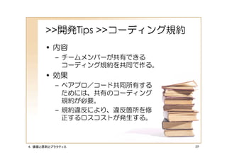 >>開発Tips >>コーディング規約
      • 内容
         – チームメンバーが共有できる
           コーディング規約を共同で作る。
      • 効果
         – ペアプロ／コード共同所有する
           ためには、共有のコーディング
           規約が必要。
         – 規約違反により、違反箇所を修
           正するロスコストが発生する。



４．価値と原則とプラクティス               59
 