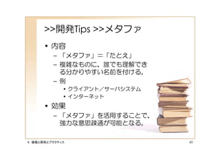 >>開発Tips >>メタファ
      • 内容
         – 「メタファ」＝「たとえ」
         – 複雑なものに、誰でも理解でき
           る分かりやすい名前を付ける。
         – 例
             • クライアント／サーバシステム
             • インターネット
      • 効果
         – 「メタファ」を活用することで、
           強力な意思疎通が可能となる。

４．価値と原則とプラクティス                  60
 