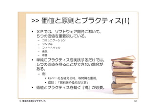 >> 価値と原則とプラクティス(1)
      • ＸＰでは、ソフトウェア開発において、
        ５つの価値を重要視している。
         –   コミュニケーション
         –   シンプル
         –   フィードバック
         –   勇気
         –   尊重
      • 単純にプラクティスを実践するだけでは、
        ５つの価値を得ることができない場合が
        ある。
         – 例
             • Kent：花を植える時、等間隔を重視。
             • 庭師：「肥料をやる方が大事」
      • 価値とプラクティスを繋ぐ『橋』が必要。


４．価値と原則とプラクティス                       62
 