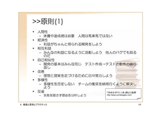 >>原則(1)
      • 人間性
         – 休養や達成感は必要 人間は馬車馬ではない
      • 経済性
         – 利益がちゃんと得られる開発をしよう
      • 相互利益
         – みんなの利益になるように活動しよう 他人のバグでも取る
           のだ
      • 自己相似性
         – 開発の基本はみんな同じ テスト作成→テストの動作の繰り
           返し
      • 改善
         – 理想と現実を近づけるために日々努力しよう
      • 多様性
         – 多様性を否定しない チームの衝突を納得行くように解決し
           よう
      • 反省                   「ゆめかがくにっき」様より抜粋
         – 失敗を隠さず理由を分析しよう        http://www.yumekagaku.com/




４．価値と原則とプラクティス                                                64
 