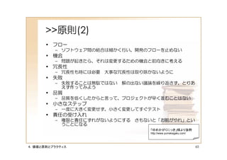 >>原則(2)
      • フロー
         – ソフトウェア間の結合は細かく行い、開発のフローを止めない
      • 機会
         – 問題が起きたら、それは変更するための機会と前向きに考える
      • 冗長性
         – 冗長性も時には必要 大事な冗長性は取り除かないように
      • 失敗
         – 失敗することは無駄ではない   解の出ない議論を繰り返さず、とりあ
           えず作ってみよう
      • 品質
         – 品質を低くしたからと言って、プロジェクトが早く進むことはない
      • 小さなステップ
         – 一度に大きく変更せず、小さく変更してすぐテスト
      • 責任の受け入れ
         – 権限と責任にずれがないようにする さもないと「お前がやれ」とい
           うことになる
                                 「ゆめかがくにっき」様より抜粋
                                 http://www.yumekagaku.com/




４．価値と原則とプラクティス                                                65
 