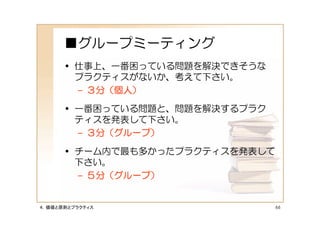 ■グループミーティング
      • 仕事上、一番困っている問題を解決できそうな
        プラクティスがないか、考えて下さい。
        – ３分（個人）

      • 一番困っている問題と、問題を解決するプラク
        ティスを発表して下さい。
        – ３分（グループ）

      • チーム内で最も多かったプラクティスを発表して
        下さい。
        – ５分（グループ）


４．価値と原則とプラクティス                   66
 
