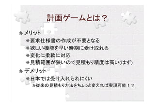 計画ゲームとは？
メリット
 要求仕様書の作成が不要となる
 欲しい機能を早い時期に受け取れる
 変化に柔軟に対応
 見積範囲が狭いので見積もり精度は高い(はず)
デメリット
 日本では受け入れられにくい
  従来の見積もり方法をちょっと変えれば実現可能！？
 