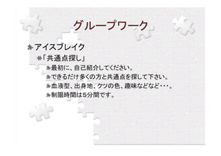 グループワーク
アイスブレイク
 「共通点探し」
  最初に、自己紹介してください。
  できるだけ多くの方と共通点を探して下さい。
  血液型、出身地、クツの色、趣味などなど・・・。
  制限時間は５分間です。
 