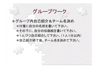 グループワーク
グループ内自己紹介＆チーム名決め
 付箋に自分の名前を書いて下さい。
 その下に、自分の似顔絵を書いて下さい。
 １人づつ自己紹介して下さい。（１人１分以内）
 自己紹介終了後、チーム名を決めて下さい。
 