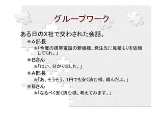 グループワーク
ある日のＸ社で交わされた会話。
  Ａ部長
   「今度の携帯電話の新機種、発注先に見積もりを依頼
   してくれ。」
  Ｂさん
   「はい、分かりました。」
  Ａ部長
   「あ、そうそう、１円でも安く済む様、頼んだよ。」
  Ｂさん
   「なるべく安く済む様、考えてみます。」
 