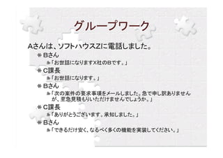 グループワーク
Ａさんは、ソフトハウスＺに電話しました。
  Ｂさん
   「お世話になりますＸ社のＢです。」
  Ｃ課長
   「お世話になります。」
  Ｂさん
   「次の案件の要求事項をメールしました。急で申し訳ありません
   が、至急見積もりいただけませんでしょうか。」
  Ｃ課長
   「ありがとうございます。承知しました。」
  Ｂさん
   「できるだけ安く、なるべく多くの機能を実装してください。」
 