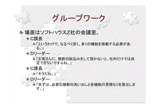 グループワーク
場面はソフトハウスＺ社の会議室。
 Ｃ課長
  「というわけで、なるべく安く、多くの機能を搭載する必要があ
  る。」
 Ｄリーダー
  「お客さんに、機能の絞込みをして頂かないと、社内だけでは決
  定できないですよね。」
 Ｃ課長
  「そうだね。」
 Ｄリーダー
  「先ずは、必要な機能の洗い出しと各機能の見積もりを算出しま
  す。」
 