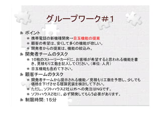 グループワーク＃１
ポイント
 携帯電話の新機種開発→目玉機能の提案
 顧客の希望は、安くして多くの機能が欲しい。
 開発者からの提案は、機能の絞込み。
開発者チームのタスク
 １０枚のストーリーカードに、お客様が希望すると思われる機能を書
 き、見積もり工数を記入してください。（単位：人月）
 目玉機能も含めて下さい。
顧客チームのタスク
 開発者チームから提示される機能／見積もり工数を予想し、少しでも
 価格を下げさせる理論武装を検討して下さい。
 ただし、ソフトハウスＺ社以外への発注はＮＧです。
 ソフトハウスＺ社に、必ず開発してもらう必要があります。
制限時間：１５分
 
