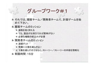 グループワーク＃１
それでは、顧客チーム／開発者チームで、計画ゲームを始
めて下さい。
顧客チームのミッション
 価格を低く抑える
 でも、製品が出来なければ意味がない
 必要な機能の絞込みが必要
開発者チームのミッション
 満額ゲット
 簡単に工数を減らさない
 工数を減らすのではなく、ストーリー／ストーリーの内容を簡略化
制限時間：１５分
 