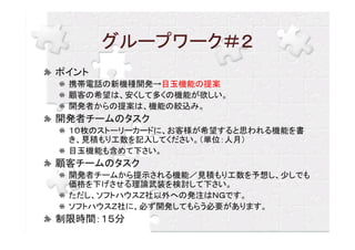 グループワーク＃２
ポイント
 携帯電話の新機種開発→目玉機能の提案
 顧客の希望は、安くして多くの機能が欲しい。
 開発者からの提案は、機能の絞込み。
開発者チームのタスク
 １０枚のストーリーカードに、お客様が希望すると思われる機能を書
 き、見積もり工数を記入してください。（単位：人月）
 目玉機能も含めて下さい。
顧客チームのタスク
 開発者チームから提示される機能／見積もり工数を予想し、少しでも
 価格を下げさせる理論武装を検討して下さい。
 ただし、ソフトハウスＺ社以外への発注はＮＧです。
 ソフトハウスＺ社に、必ず開発してもらう必要があります。
制限時間：１５分
 
